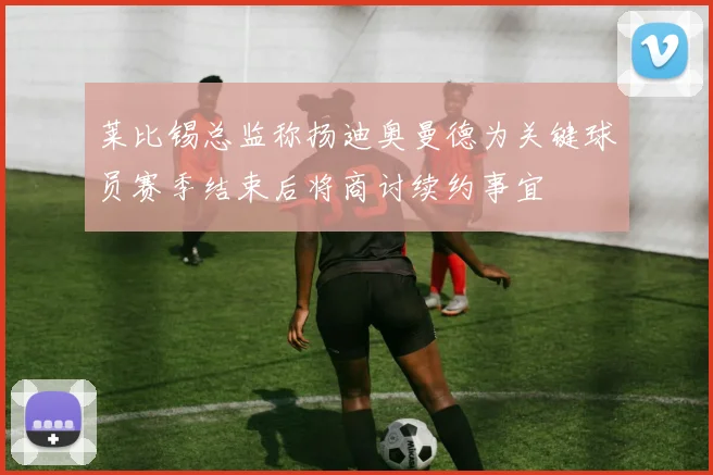 莱比锡总监称扬迪奥曼德为关键球员赛季结束后将商讨续约事宜