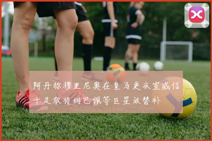 阿丹称穆里尼奥在皇马更衣室威信十足敢将姆巴佩等巨星放替补