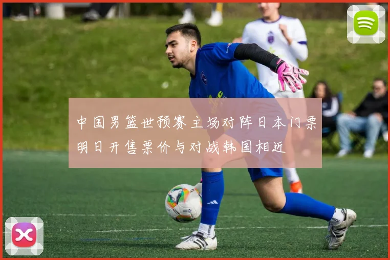 中国男篮世预赛主场对阵日本门票明日开售票价与对战韩国相近