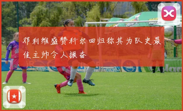 邓利维盛赞科尔回归称其为队史最佳主帅令人振奋