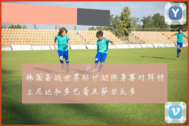 韩国备战世界杯计划热身赛对阵特立尼达和多巴哥及萨尔瓦多