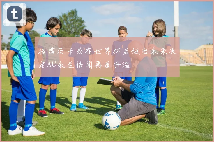 格雷茨卡或在世界杯后做出未来决定AC米兰传闻再度升温