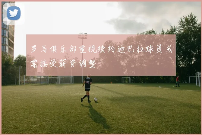 罗马俱乐部重视续约迪巴拉球员或需接受薪资调整