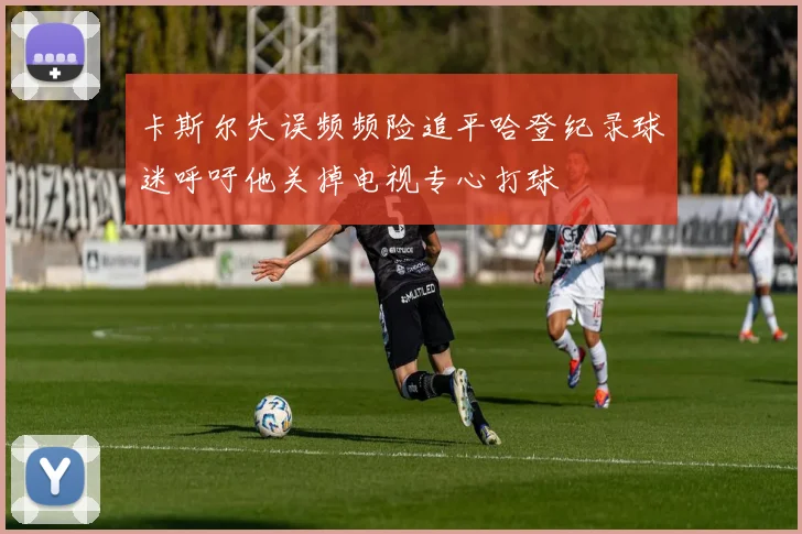 卡斯尔失误频频险追平哈登纪录球迷呼吁他关掉电视专心打球
