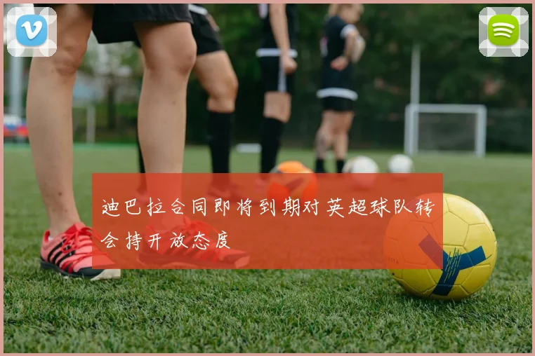 迪巴拉合同即将到期对英超球队转会持开放态度